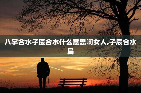 八字合水子辰合水什么意思啊女人,子辰合水局
