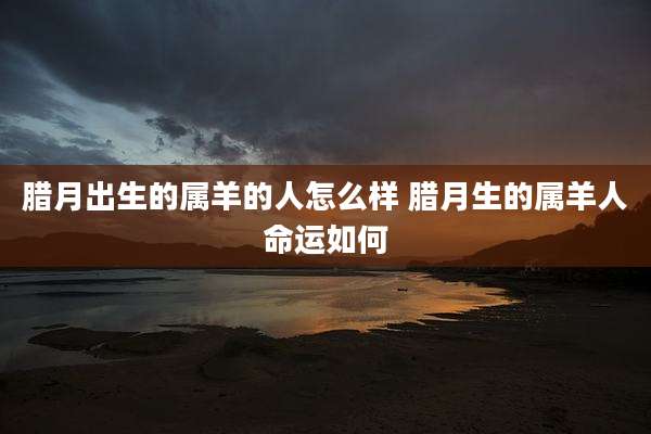 腊月出生的属羊的人怎么样 腊月生的属羊人命运如何