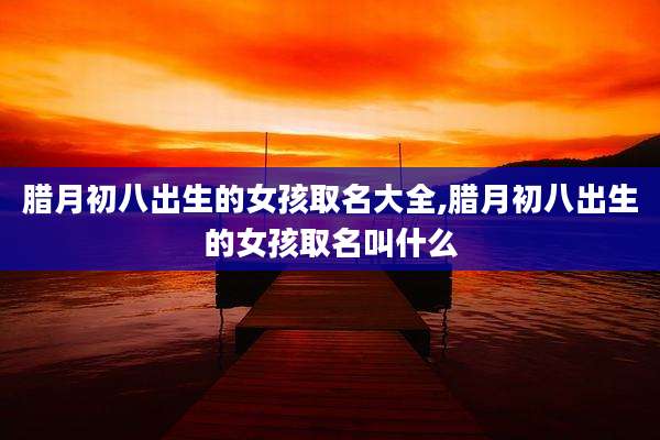 腊月初八出生的女孩取名大全,腊月初八出生的女孩取名叫什么