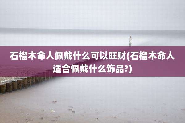 石榴木命人佩戴什么可以旺财(石榴木命人适合佩戴什么饰品?)