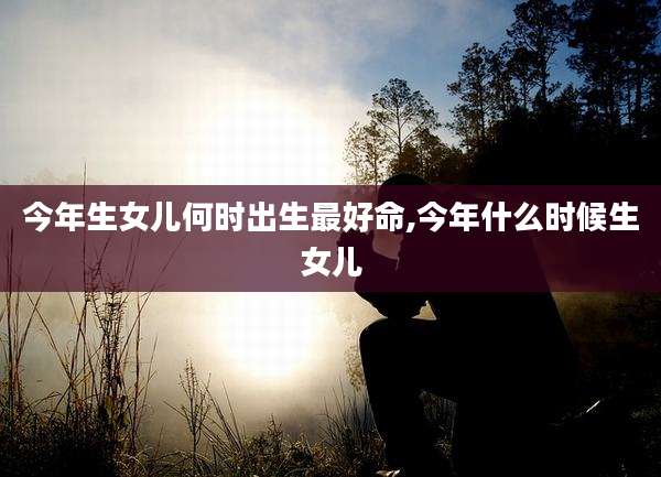 今年生女儿何时出生最好命,今年什么时候生女儿
