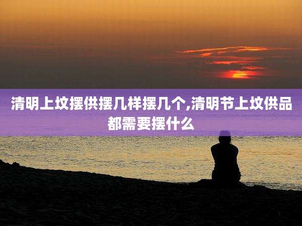 清明上坟摆供摆几样摆几个,清明节上坟供品都需要摆什么