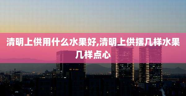 清明上供用什么水果好,清明上供摆几样水果几样点心