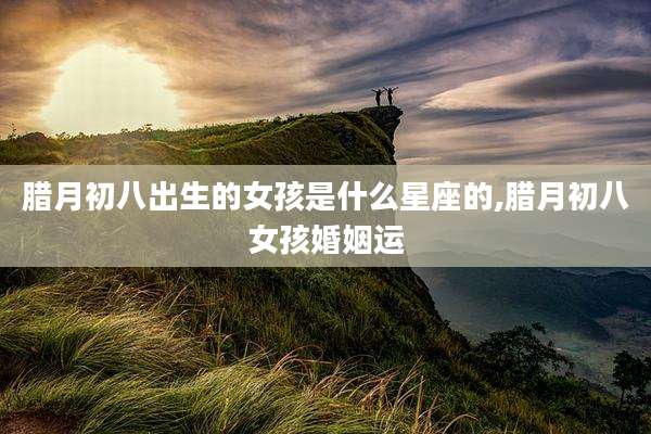 腊月初八出生的女孩是什么星座的,腊月初八女孩婚姻运