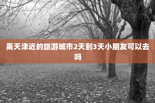 离天津近的旅游城市2天到3天小朋友可以去吗