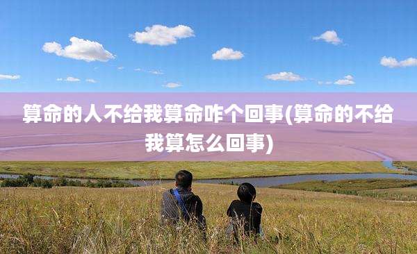 算命的人不给我算命咋个回事(算命的不给我算怎么回事)