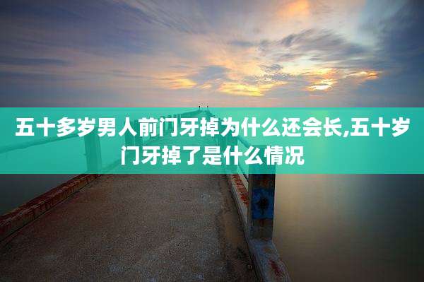 五十多岁男人前门牙掉为什么还会长,五十岁门牙掉了是什么情况