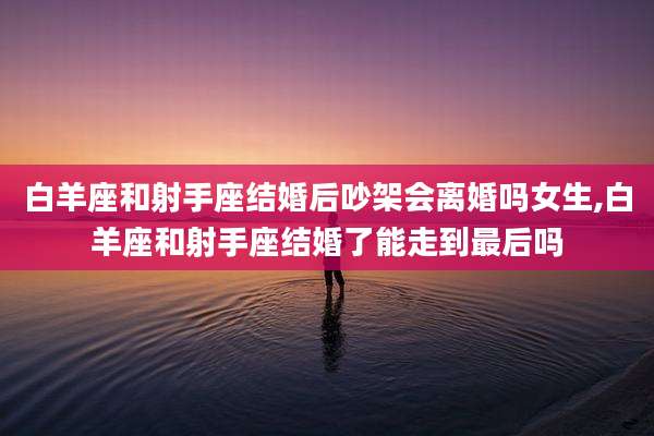白羊座和射手座结婚后吵架会离婚吗女生,白羊座和射手座结婚了能走到最后吗