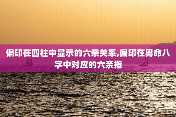 偏印在四柱中显示的六亲关系,偏印在男命八字中对应的六亲指