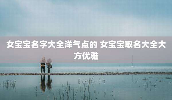 女宝宝名字大全洋气点的 女宝宝取名大全大方优雅