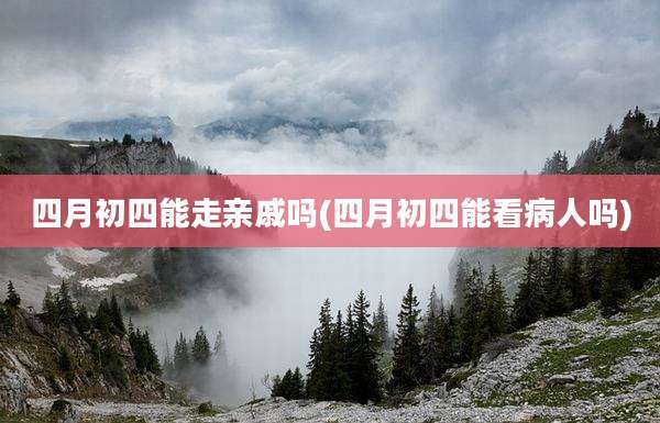 四月初四能走亲戚吗(四月初四能看病人吗)