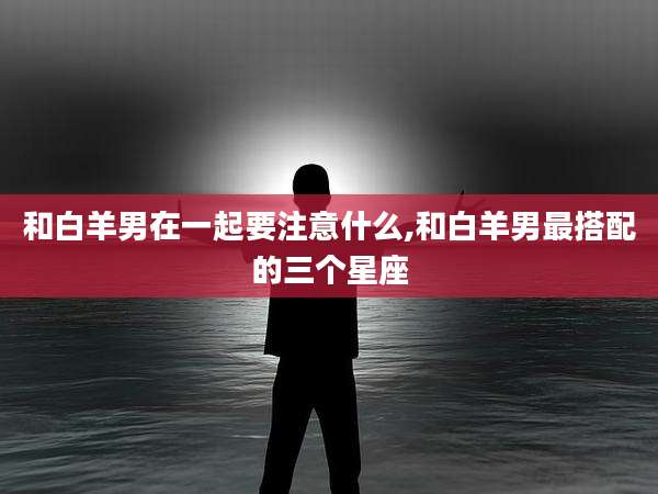 和白羊男在一起要注意什么,和白羊男最搭配的三个星座