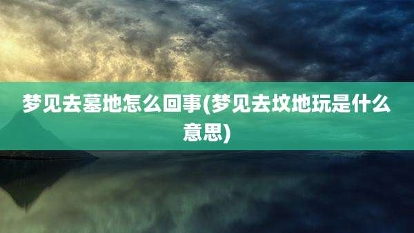 梦见去墓地怎么回事(梦见去坟地玩是什么意思)
