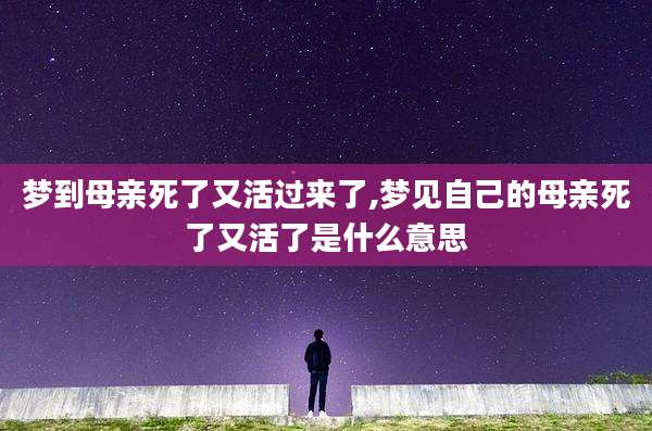 梦到母亲死了又活过来了,梦见自己的母亲死了又活了是什么意思
