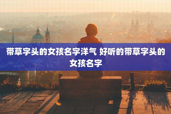 带草字头的女孩名字洋气 好听的带草字头的女孩名字