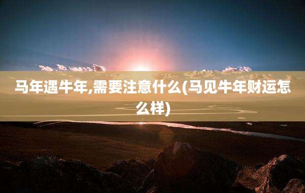 马年遇牛年,需要注意什么(马见牛年财运怎么样)