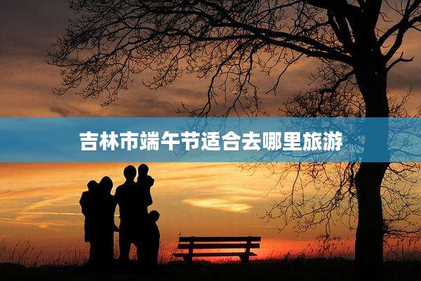 吉林市端午节适合去哪里旅游