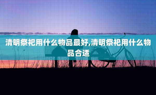 清明祭祀用什么物品最好,清明祭祀用什么物品合适