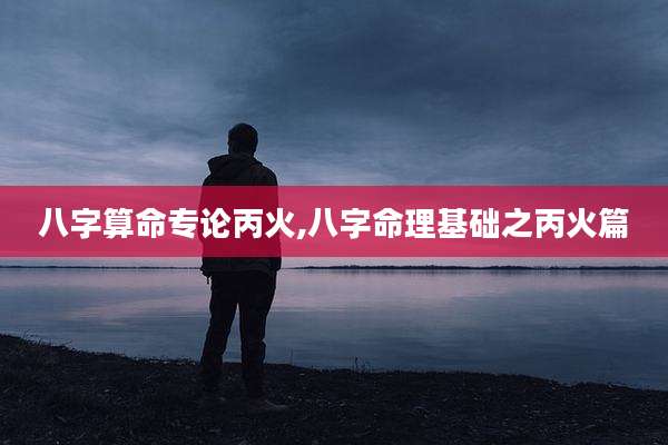 八字算命专论丙火,八字命理基础之丙火篇
