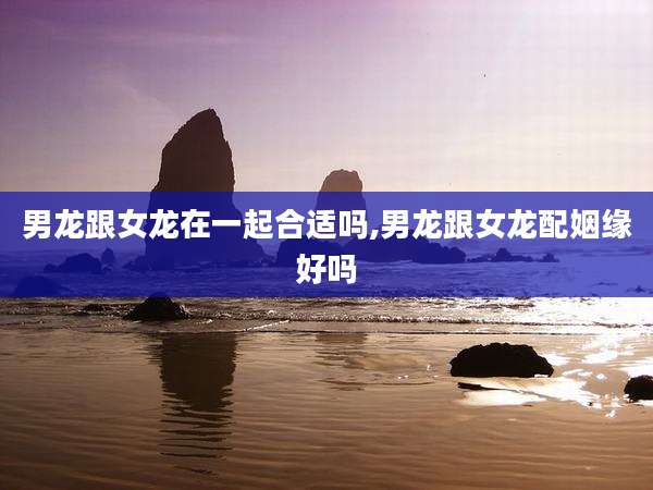 男龙跟女龙在一起合适吗,男龙跟女龙配姻缘好吗