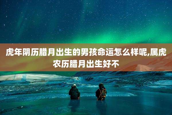 虎年阴历腊月出生的男孩命运怎么样呢,属虎农历腊月出生好不
