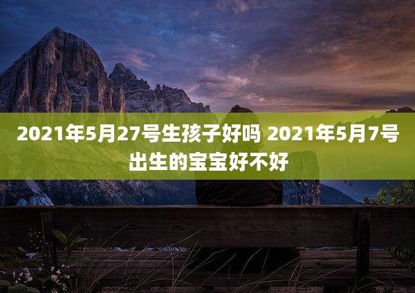 2021年5月27号生孩子好吗 2021年5月7号出生的宝宝好不好
