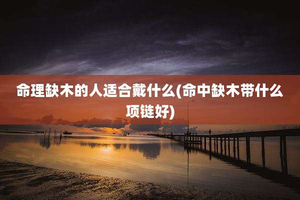 命理缺木的人适合戴什么(命中缺木带什么项链好)
