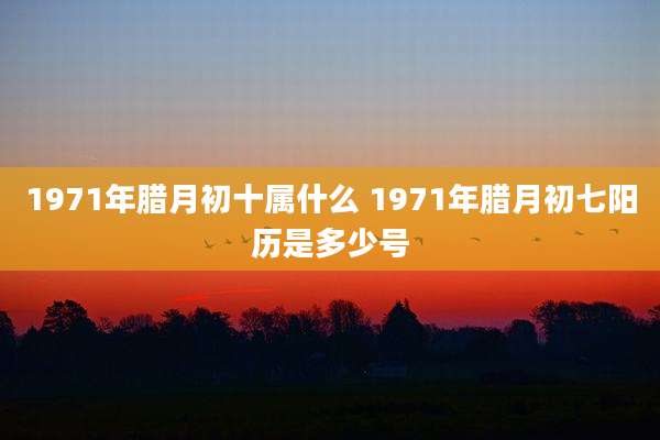 1971年腊月初十属什么 1971年腊月初七阳历是多少号