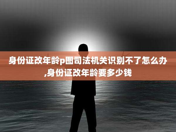 身份证改年龄p图司法机关识别不了怎么办,身份证改年龄要多少钱