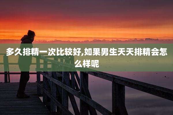 多久排精一次比较好,如果男生天天排精会怎么样呢