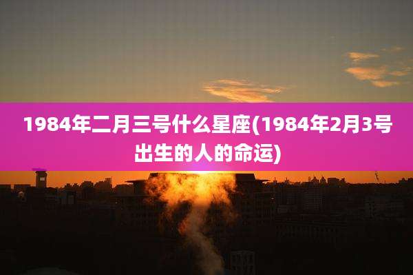 1984年二月三号什么星座(1984年2月3号出生的人的命运)