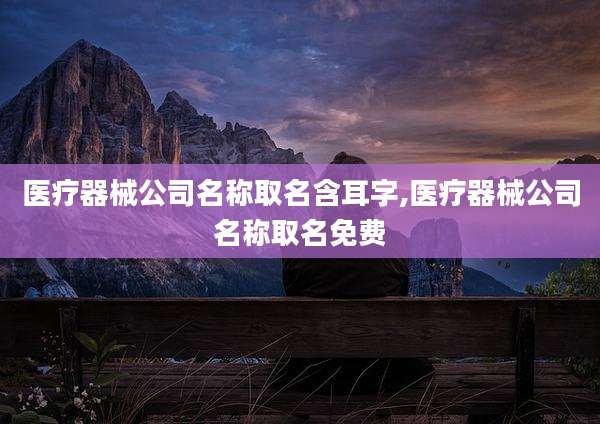 医疗器械公司名称取名含耳字,医疗器械公司名称取名免费