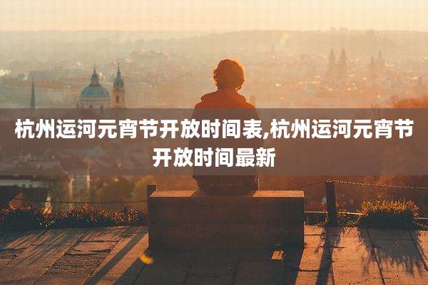 杭州运河元宵节开放时间表,杭州运河元宵节开放时间最新