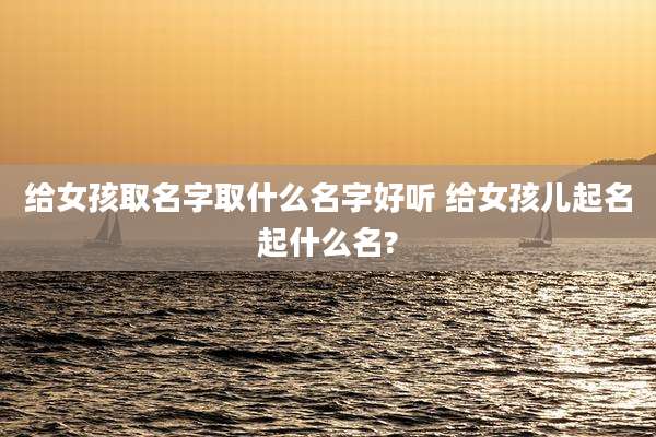 给女孩取名字取什么名字好听 给女孩儿起名起什么名?