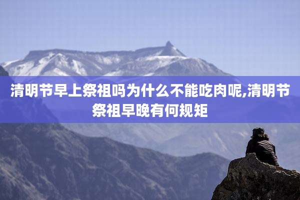 清明节早上祭祖吗为什么不能吃肉呢,清明节祭祖早晚有何规矩