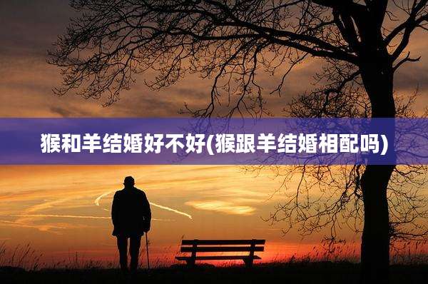猴和羊结婚好不好(猴跟羊结婚相配吗)