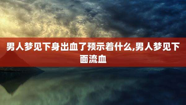 男人梦见下身出血了预示着什么,男人梦见下面流血
