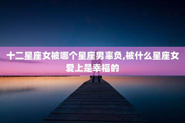 十二星座女被哪个星座男辜负,被什么星座女爱上是幸福的