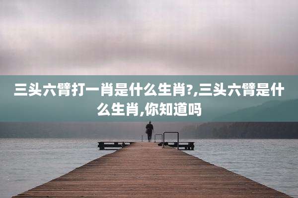 三头六臂打一肖是什么生肖?,三头六臂是什么生肖,你知道吗