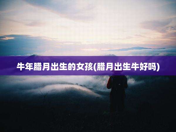 牛年腊月出生的女孩(腊月出生牛好吗)