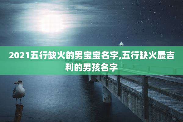 2021五行缺火的男宝宝名字,五行缺火最吉利的男孩名字