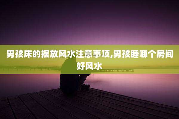 男孩床的摆放风水注意事项,男孩睡哪个房间好风水