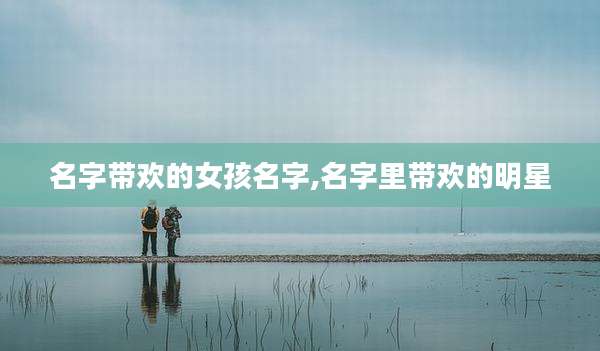 名字带欢的女孩名字,名字里带欢的明星