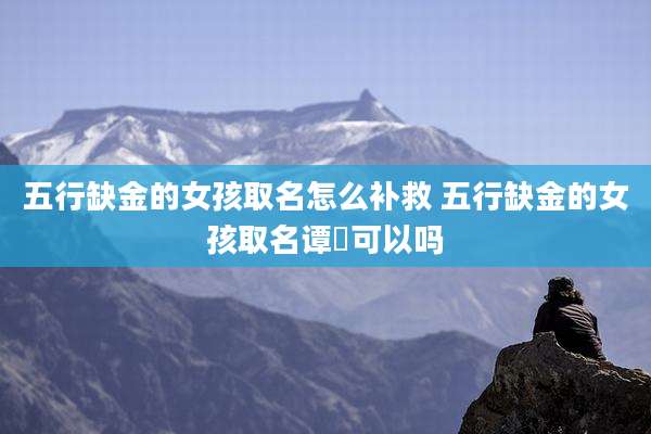 五行缺金的女孩取名怎么补救 五行缺金的女孩取名谭玥可以吗