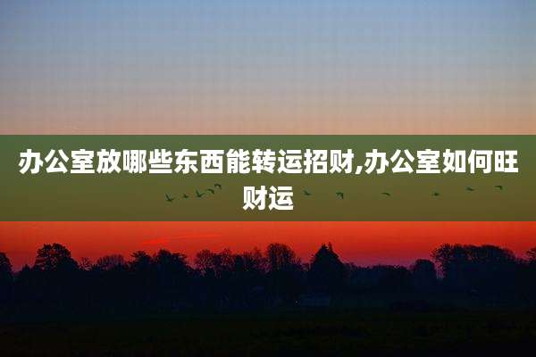 办公室放哪些东西能转运招财,办公室如何旺财运