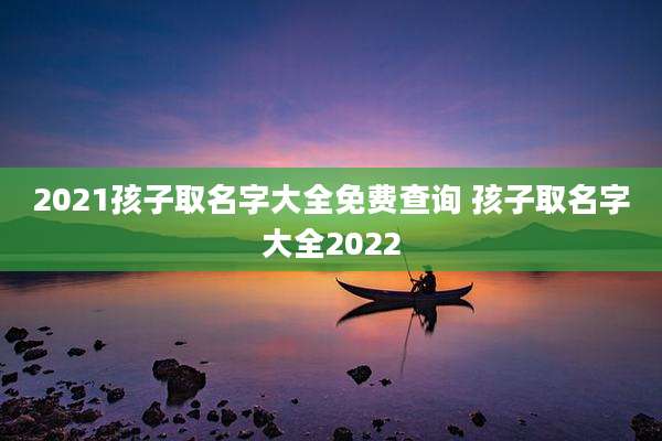 2021孩子取名字大全免费查询 孩子取名字大全2022