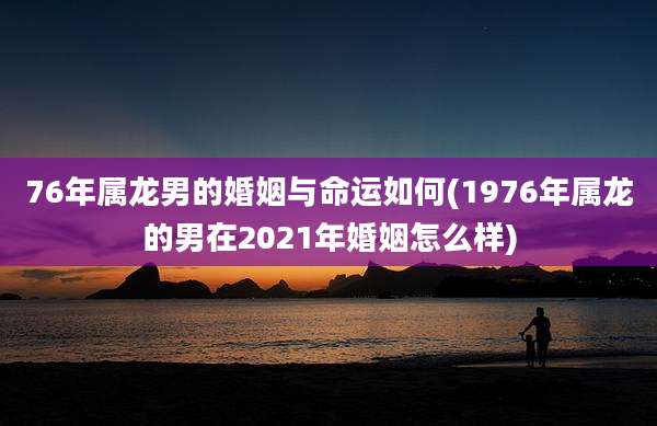 76年属龙男的婚姻与命运如何(1976年属龙的男在2021年婚姻怎么样)