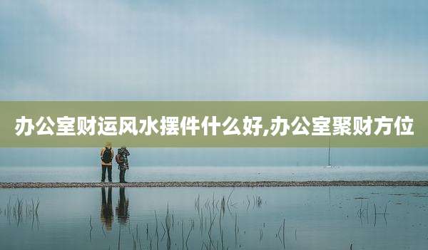 办公室财运风水摆件什么好,办公室聚财方位