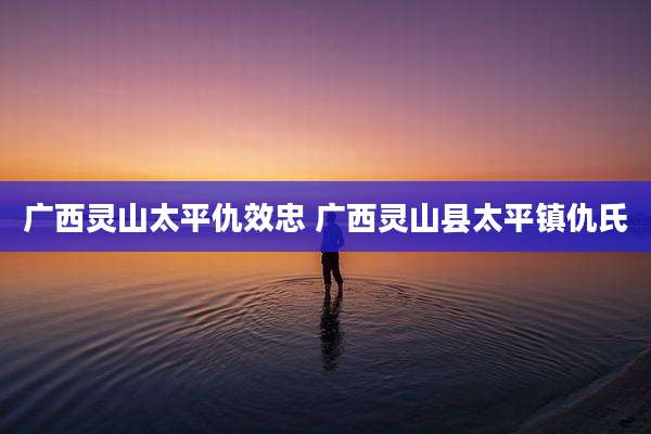 广西灵山太平仇效忠 广西灵山县太平镇仇氏
