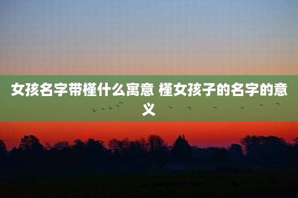 女孩名字带槿什么寓意 槿女孩子的名字的意义